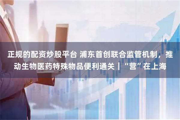 正规的配资炒股平台 浦东首创联合监管机制，推动生物医药特殊物品便利通关｜“营”在上海