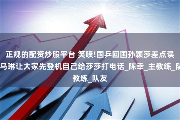 正规的配资炒股平台 笑喷!国乒回国孙颖莎差点误机,马琳让大家先登机自己给莎莎打电话_陈幸_主教练_队友