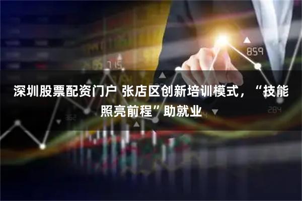 深圳股票配资门户 张店区创新培训模式，“技能照亮前程”助就业