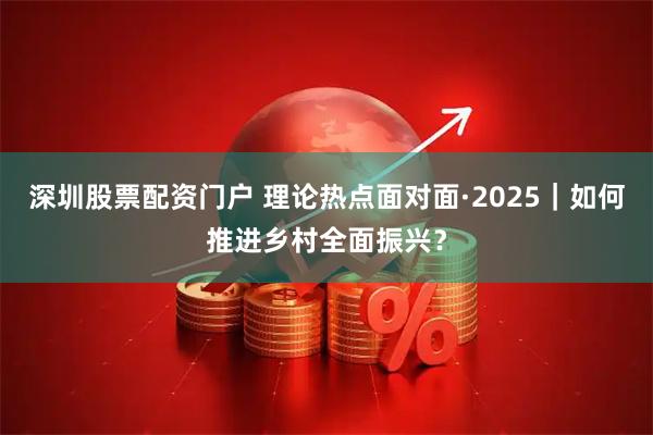 深圳股票配资门户 理论热点面对面·2025｜如何推进乡村全面振兴？