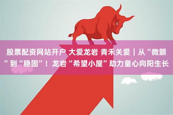 股票配资网站开户 大爱龙岩 青禾关爱｜从“微颤”到“稳固”！龙岩“希望小屋”助力童心向阳生长