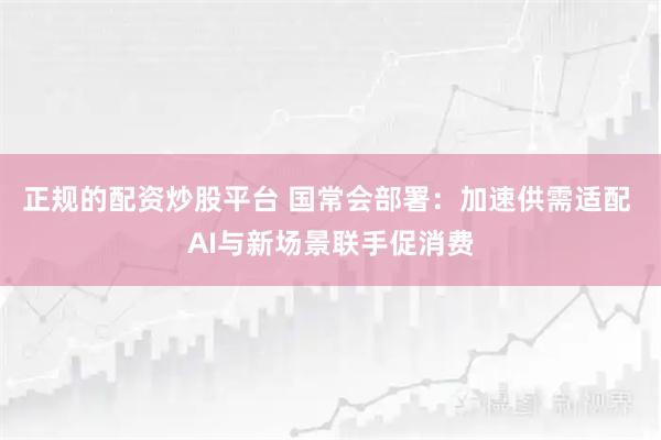 正规的配资炒股平台 国常会部署：加速供需适配 AI与新场景联手促消费