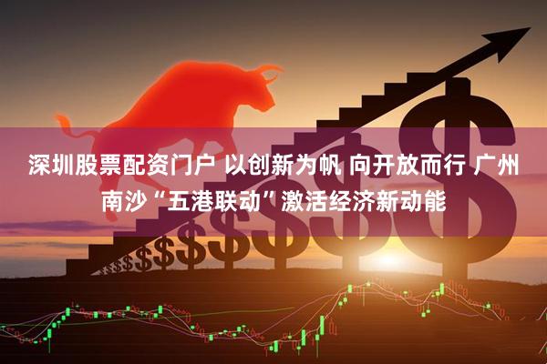 深圳股票配资门户 以创新为帆 向开放而行 广州南沙“五港联动”激活经济新动能