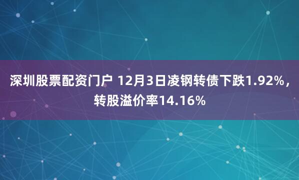 深圳股票配资门户 12月3日凌钢转债下跌1.92%，转股溢价率14.16%